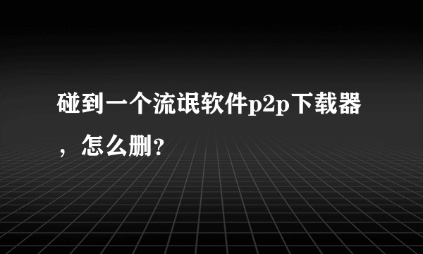碰到一个流氓软件p2p下载器，怎么删？
