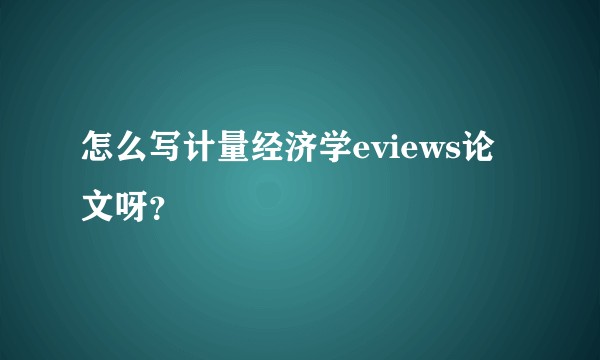 怎么写计量经济学eviews论文呀？