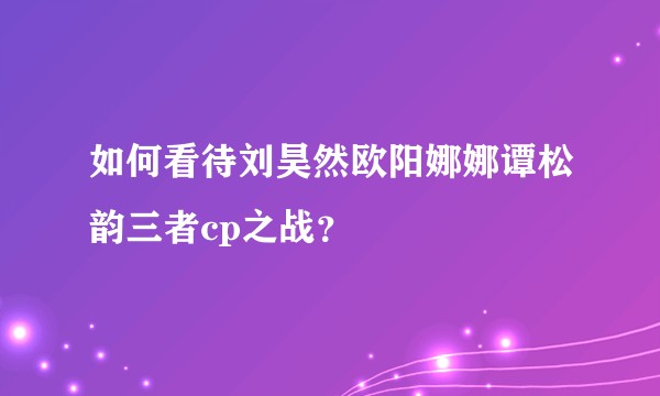 如何看待刘昊然欧阳娜娜谭松韵三者cp之战？