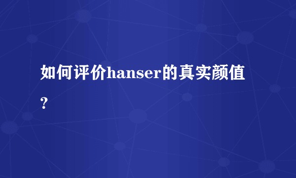 如何评价hanser的真实颜值？