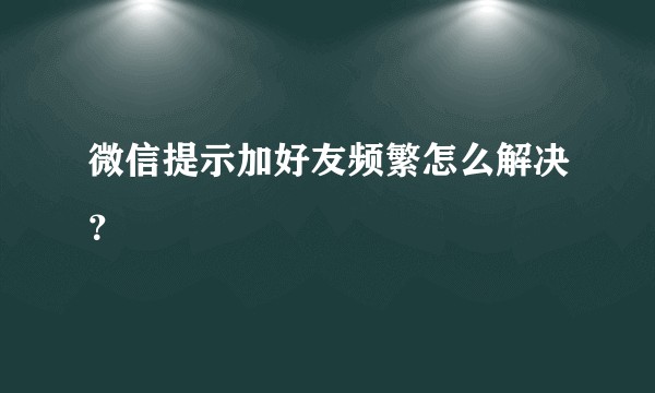 微信提示加好友频繁怎么解决？