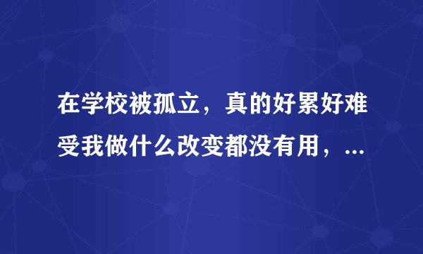 在学校被孤立,真的好累好难受我做什么改变都没有用,我应该怎么办?我不想去学校,可是我……?