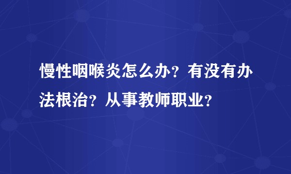 慢性咽喉炎怎么办？有没有办法根治？从事教师职业？