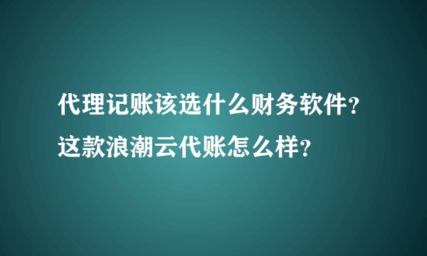 代理记账该选什么财务软件？这款浪潮云代账怎么样？