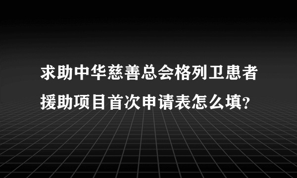 求助中华慈善总会格列卫患者援助项目首次申请表怎么填？