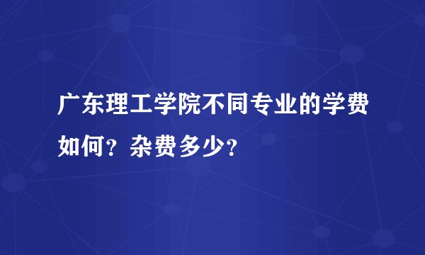 广东理工学院不同专业的学费如何？杂费多少？