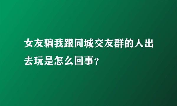 女友骗我跟同城交友群的人出去玩是怎么回事？