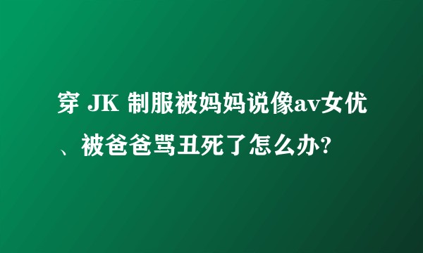 穿 JK 制服被妈妈说像av女优、被爸爸骂丑死了怎么办?