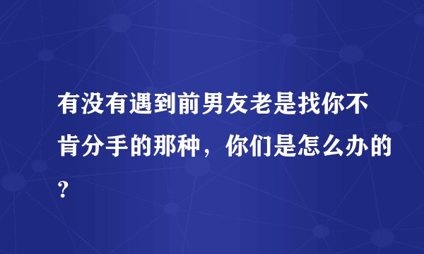 有没有遇到前男友老是找你不肯分手的那种，你们是怎么办的？