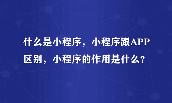 什么是小程序，小程序跟APP区别，小程序的作用是什么？