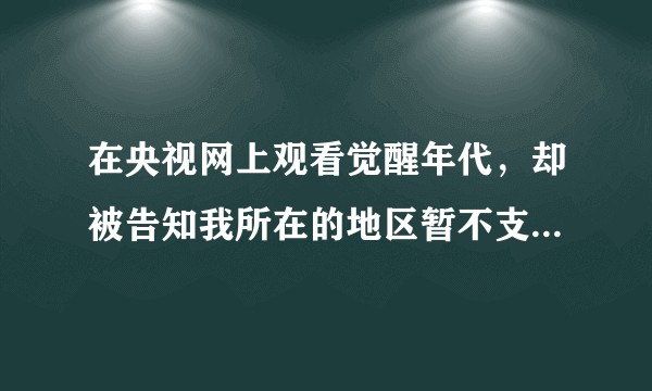在央视网上观看觉醒年代，却被告知我所在的地区暂不支持播放，这是为什么？