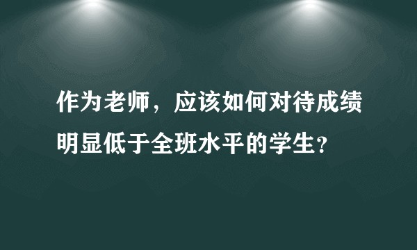 作为老师，应该如何对待成绩明显低于全班水平的学生？