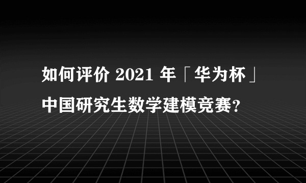 如何评价 2021 年「华为杯」中国研究生数学建模竞赛？