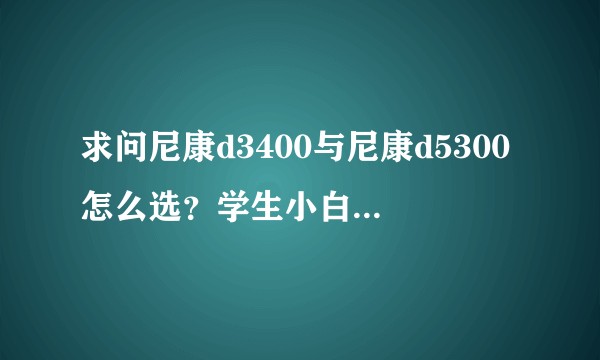 求问尼康d3400与尼康d5300怎么选？学生小白，求建议？