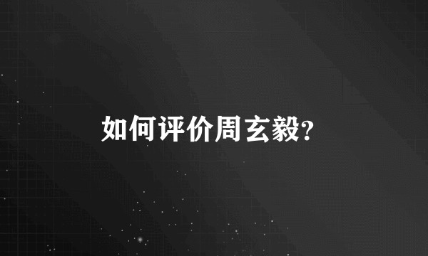 如何评价周玄毅？