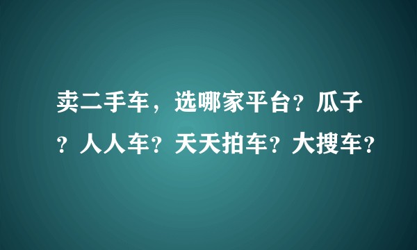 卖二手车，选哪家平台？瓜子？人人车？天天拍车？大搜车？