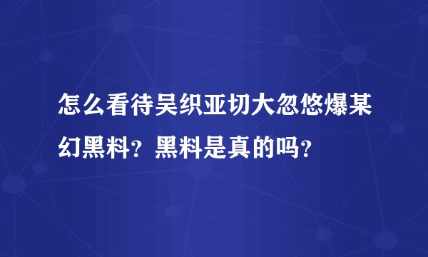 怎么看待吴织亚切大忽悠爆某幻黑料？黑料是真的吗？