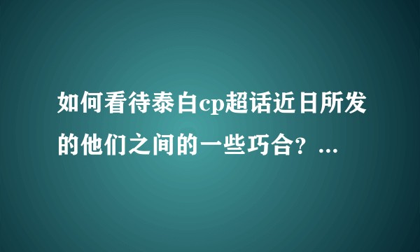 如何看待泰白cp超话近日所发的他们之间的一些巧合?是真的复合了吗?