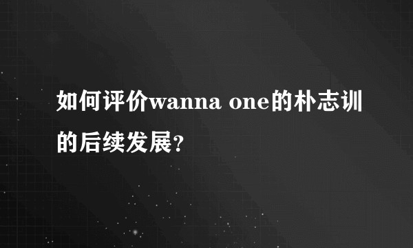 如何评价wanna one的朴志训的后续发展？