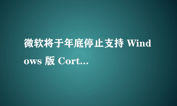 微软将于年底停止支持 Windows 版 Cortana 语音助手，这背后有何原因？