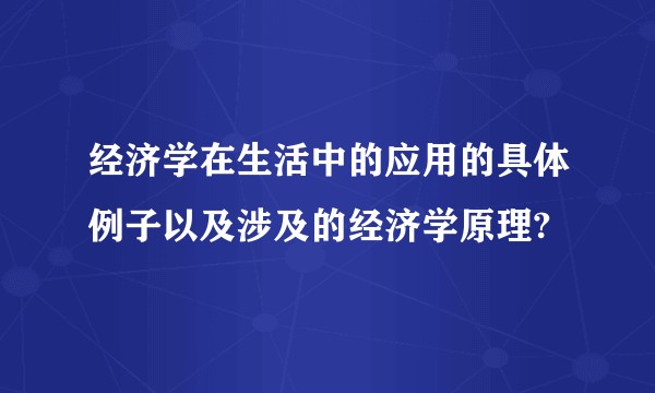 经济学在生活中的应用的具体例子以及涉及的经济学原理?