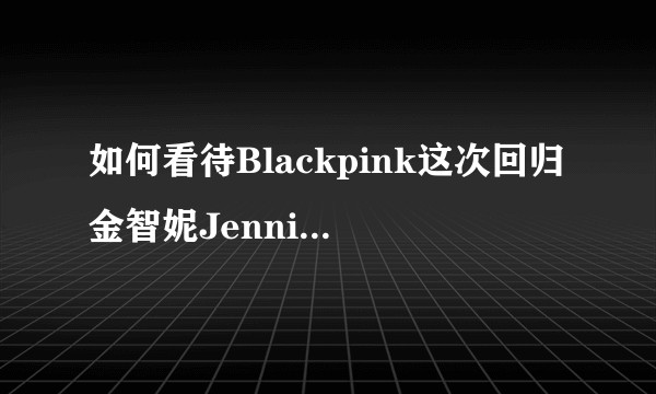 如何看待Blackpink这次回归金智妮Jennie疑似又划水?