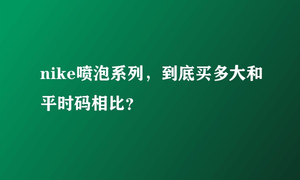 nike喷泡系列，到底买多大和平时码相比？