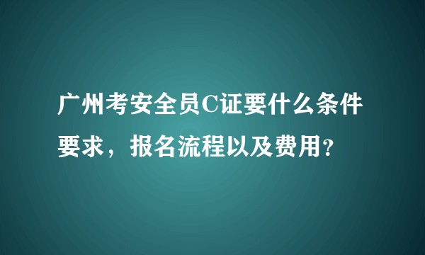 广州考安全员C证要什么条件要求，报名流程以及费用？