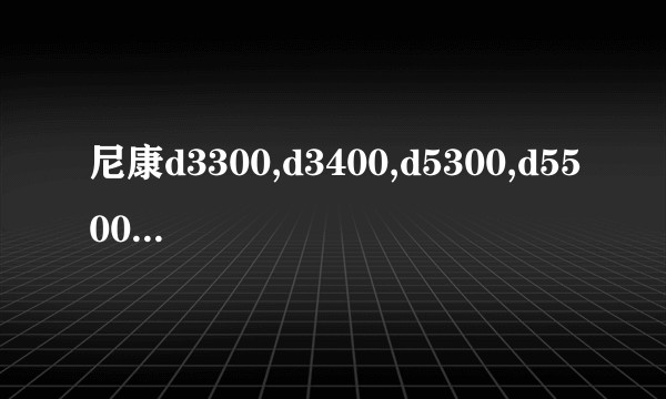 尼康d3300,d3400,d5300,d5500怎么选购？