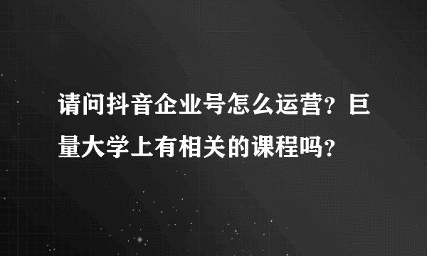 请问抖音企业号怎么运营？巨量大学上有相关的课程吗？