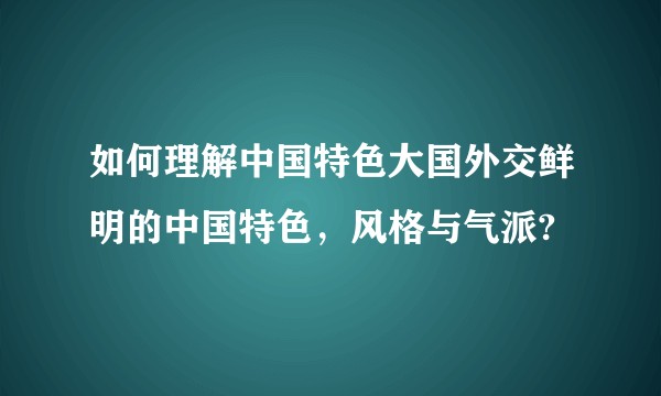 如何理解中国特色大国外交鲜明的中国特色，风格与气派?