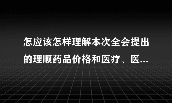 怎应该怎样理解本次全会提出的理顺药品价格和医疗、医保和医药联动的政策？