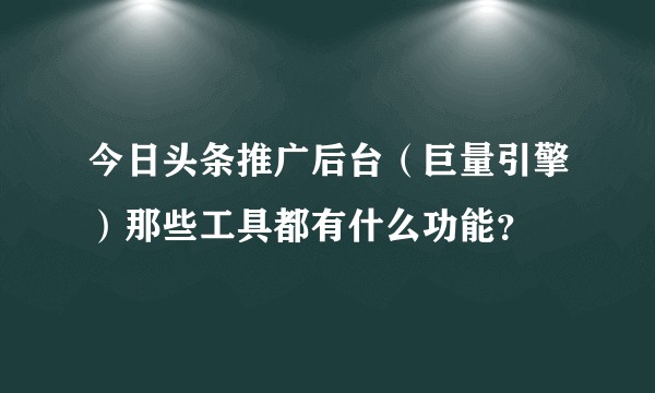 今日头条推广后台（巨量引擎）那些工具都有什么功能？