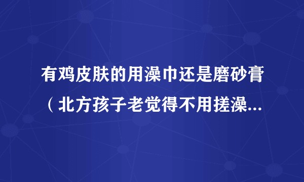 有鸡皮肤的用澡巾还是磨砂膏（北方孩子老觉得不用搓澡巾根本洗不干净啊啊啊），用了磨砂膏之后还用沐浴露嘛？