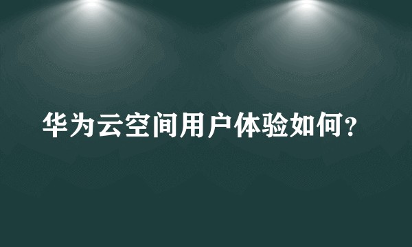 华为云空间用户体验如何？