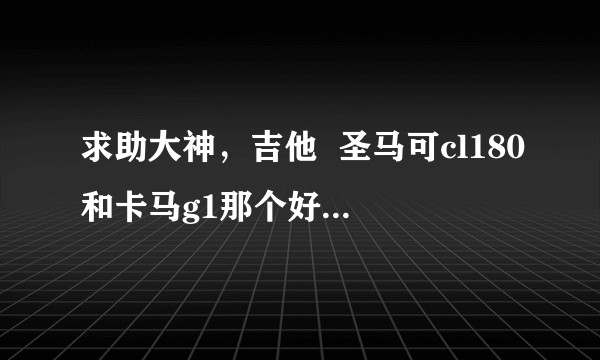 求助大神，吉他  圣马可cl180和卡马g1那个好一点，真的好难选？