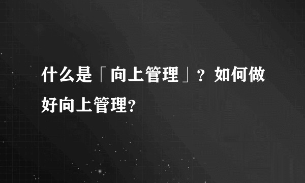 什么是「向上管理」？如何做好向上管理？