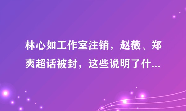 林心如工作室注销，赵薇、郑爽超话被封，这些说明了什么？还有哪些信息值得进一步关注？