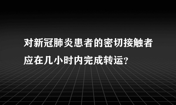 对新冠肺炎患者的密切接触者应在几小时内完成转运？