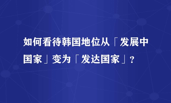 如何看待韩国地位从「发展中国家」变为「发达国家」？