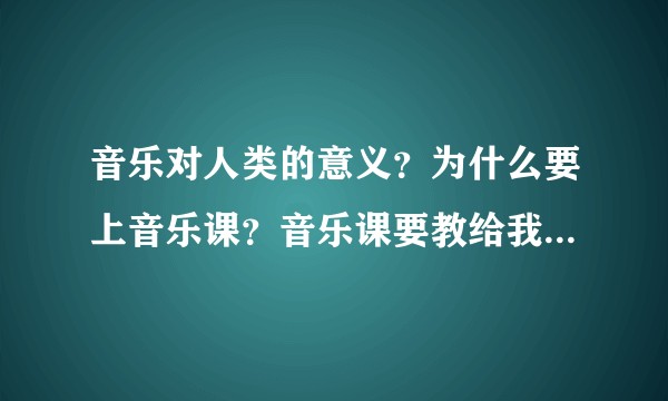 音乐对人类的意义？为什么要上音乐课？音乐课要教给我们什么？