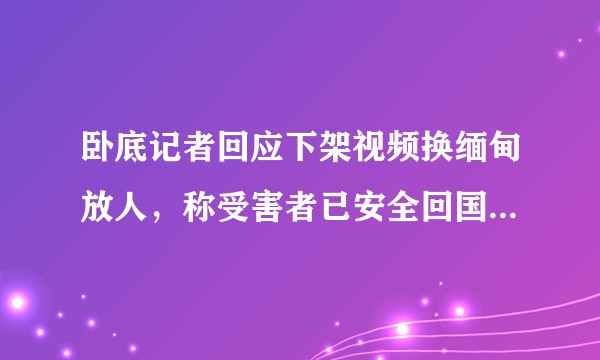 卧底记者回应下架视频换缅甸放人，称受害者已安全回国，如何看待此事？