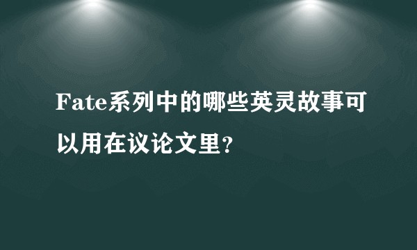 Fate系列中的哪些英灵故事可以用在议论文里？