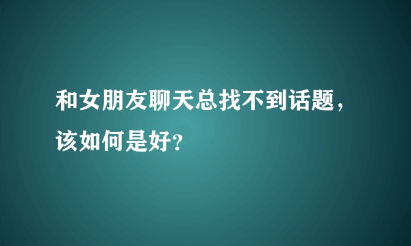 和女朋友聊天总找不到话题，该如何是好？