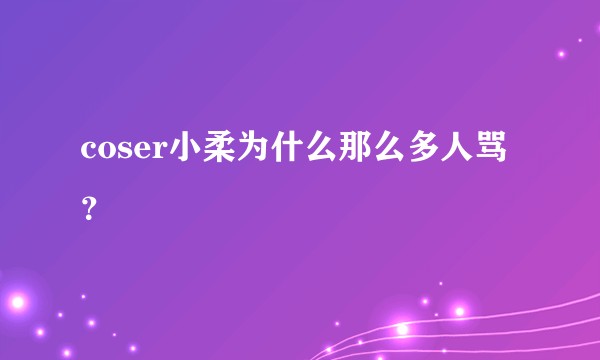 coser小柔为什么那么多人骂？