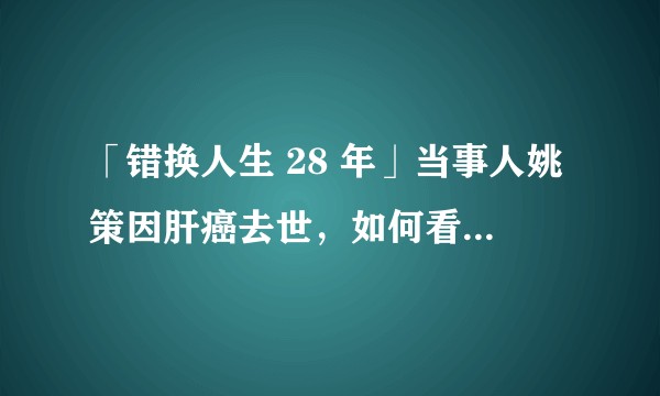 「错换人生 28 年」当事人姚策因肝癌去世，如何看待这 28 年被错换的人生？