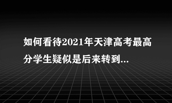 如何看待2021年天津高考最高分学生疑似是后来转到天津户籍但之前在河北上学的考生?