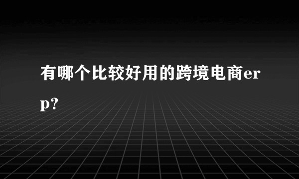 有哪个比较好用的跨境电商erp？