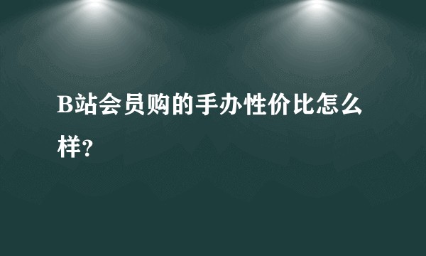 B站会员购的手办性价比怎么样？