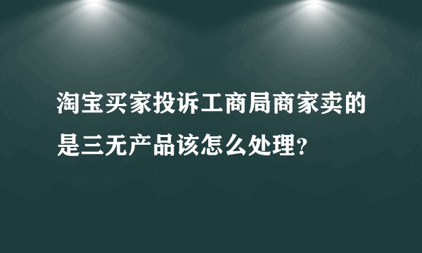 淘宝买家投诉工商局商家卖的是三无产品该怎么处理？
